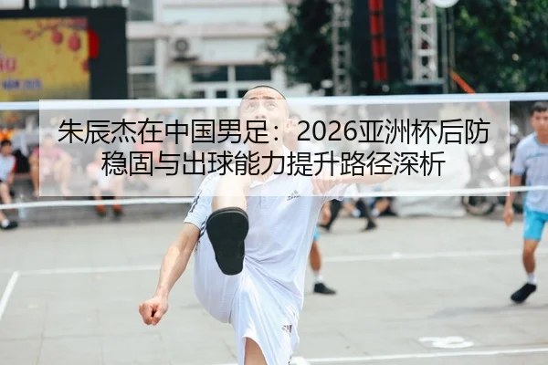 朱辰杰在中国男足：2026亚洲杯后防稳固与出球能力提升路径深析